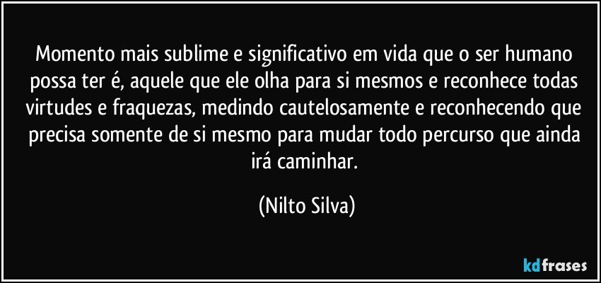 Momento mais sublime e significativo em vida que o ser humano possa ter é, aquele que ele olha para si mesmos e reconhece todas virtudes e fraquezas,  medindo cautelosamente e  reconhecendo que precisa somente de si mesmo para mudar todo percurso que ainda irá caminhar. (Nilto Silva)