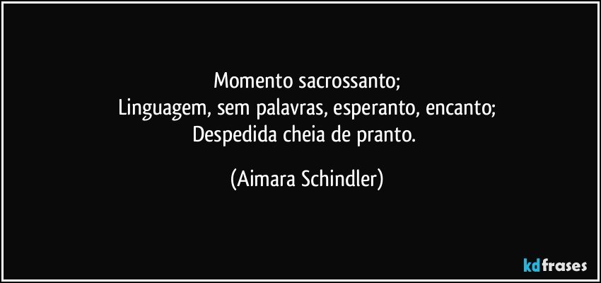 Momento sacrossanto;
Linguagem, sem palavras, esperanto, encanto;
Despedida cheia de pranto. (Aimara Schindler)