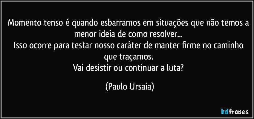 Momento tenso é quando esbarramos em situações que não temos a menor ideia de como resolver... 
Isso ocorre para testar nosso caráter de manter firme no caminho que traçamos. 
Vai desistir ou continuar a luta? (Paulo Ursaia)