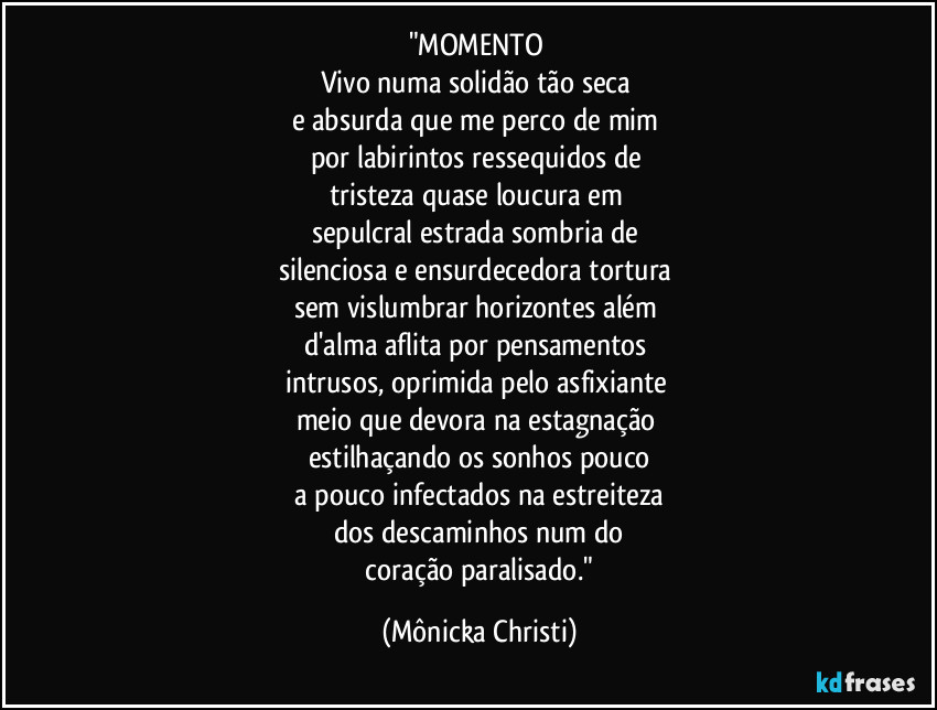 "MOMENTO 
Vivo numa solidão tão seca 
e absurda que me perco de mim 
por labirintos ressequidos de 
tristeza quase loucura em 
sepulcral estrada sombria de 
silenciosa e ensurdecedora  tortura 
sem vislumbrar horizontes além 
d'alma aflita por pensamentos 
intrusos, oprimida pelo asfixiante 
meio que devora na estagnação 
estilhaçando os sonhos pouco
 a pouco infectados na estreiteza 
dos descaminhos num do
 coração paralisado." (Mônicka Christi)