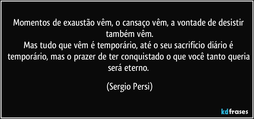 Momentos de exaustão vêm, o cansaço vêm, a vontade de desistir também vêm.
Mas tudo que vêm é temporário, até o seu sacrifício diário é temporário, mas o prazer de ter conquistado o que você tanto queria será eterno. (Sergio Persi)