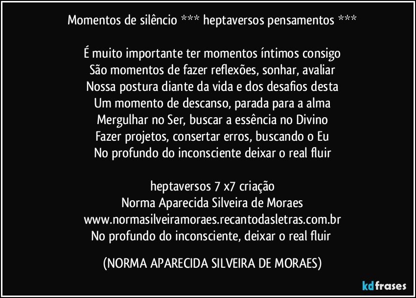 Momentos de silêncio *** heptaversos pensamentos ***

É muito importante ter momentos íntimos consigo
São momentos de fazer reflexões, sonhar, avaliar
Nossa postura diante da vida e dos desafios desta
Um momento de descanso, parada para a alma
Mergulhar no Ser, buscar a essência no Divino
Fazer projetos, consertar erros, buscando o Eu
No profundo do inconsciente deixar o real fluir

heptaversos 7 x7 criação
Norma Aparecida Silveira de Moraes
www.normasilveiramoraes.recantodasletras.com.br
No profundo do inconsciente, deixar o real fluir (NORMA APARECIDA SILVEIRA DE MORAES)