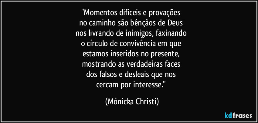 "Momentos difíceis e provações 
no caminho são bênçãos de Deus 
nos livrando de inimigos, faxinando 
o círculo de convivência em que 
estamos inseridos no presente, 
mostrando as verdadeiras faces 
dos falsos e desleais que nos 
cercam por interesse." (Mônicka Christi)