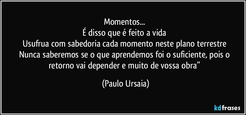 Momentos... 
É disso que é feito a vida 
Usufrua com sabedoria cada momento neste plano terrestre 
Nunca saberemos se o que aprendemos foi o suficiente, pois o retorno vai depender e muito de vossa obra” (Paulo Ursaia)