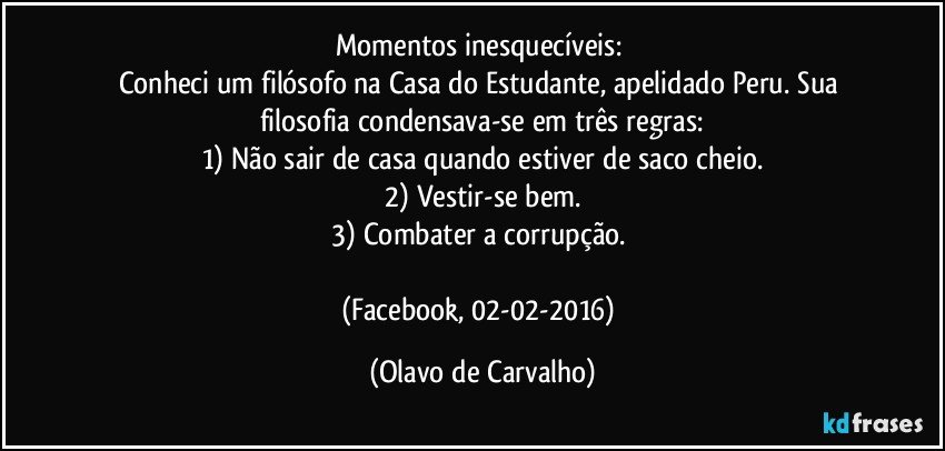 Momentos inesquecíveis: 
Conheci um filósofo na Casa do Estudante, apelidado Peru. Sua filosofia condensava-se em três regras:
1)	Não sair de casa quando estiver de saco cheio.
2)	Vestir-se bem.
3)	Combater a corrupção. 

(Facebook, 02-02-2016) (Olavo de Carvalho)