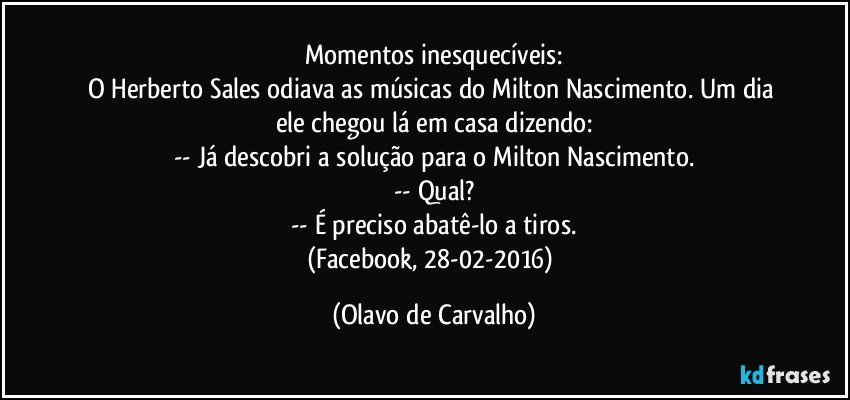 Momentos inesquecíveis:
O Herberto Sales odiava as músicas do Milton Nascimento. Um dia ele chegou lá em casa dizendo:
-- Já descobri a solução para o Milton Nascimento.
-- Qual?
-- É preciso abatê-lo a tiros.
(Facebook, 28-02-2016) (Olavo de Carvalho)