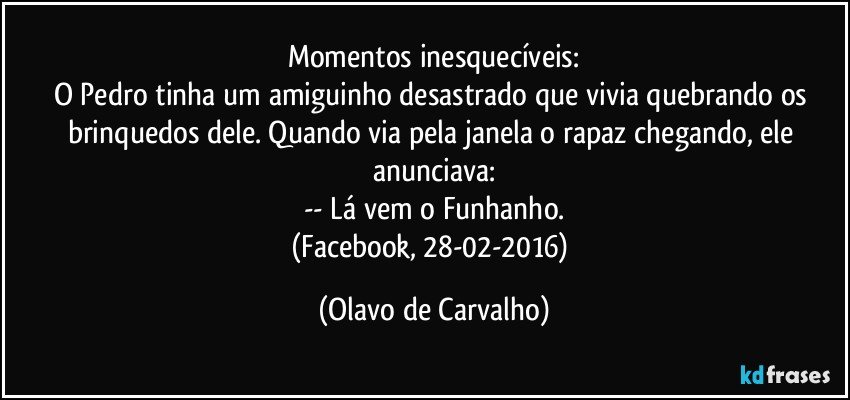 Momentos inesquecíveis:
O Pedro tinha um amiguinho desastrado que vivia quebrando os brinquedos dele. Quando via pela janela o rapaz chegando, ele anunciava:
-- Lá vem o Funhanho.
(Facebook, 28-02-2016) (Olavo de Carvalho)