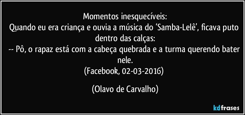 Momentos inesquecíveis:
Quando eu era criança e ouvia a música do ‘Samba-Lelê’, ficava puto dentro das calças:
-- Pô, o rapaz está com a cabeça quebrada e a turma querendo bater nele.
(Facebook, 02-03-2016) (Olavo de Carvalho)