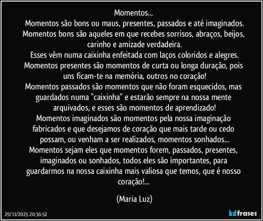 Momentos... 
Momentos são bons ou maus, presentes, passados e até imaginados.
Momentos bons são aqueles em que recebes sorrisos, abraços, beijos, carinho e amizade verdadeira.
Esses vêm numa caixinha enfeitada com laços coloridos e alegres.
Momentos presentes são momentos de curta ou longa duração, pois uns ficam-te na memória, outros no coração!
Momentos passados são momentos que não foram esquecidos, mas guardados numa "caixinha" e estarão sempre na nossa mente arquivados, e esses são momentos de aprendizado!
Momentos imaginados são momentos pela nossa imaginação fabricados e que desejamos de coração que mais tarde ou cedo possam, ou venham a ser realizados, momentos sonhados...
Momentos sejam eles que momentos forem, passados, presentes, imaginados ou sonhados, todos eles são importantes, para guardarmos na nossa caixinha mais valiosa que temos, que é nosso coração!... (Maria Luz)