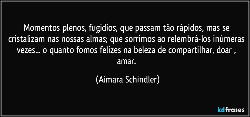 Momentos plenos, fugidios, que passam tão rápidos, mas se cristalizam nas nossas almas; que sorrimos ao relembrá-los inúmeras vezes... o quanto fomos felizes na beleza de compartilhar, doar , amar. (Aimara Schindler)