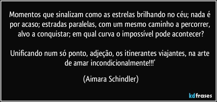 Momentos que sinalizam como as estrelas brilhando no céu; nada é por acaso; estradas paralelas, com um mesmo caminho a percorrer, alvo a conquistar; em qual curva o impossível pode acontecer?

Unificando num só ponto, adjeção, os itinerantes viajantes, na arte de amar incondicionalmente!!!' (Aimara Schindler)