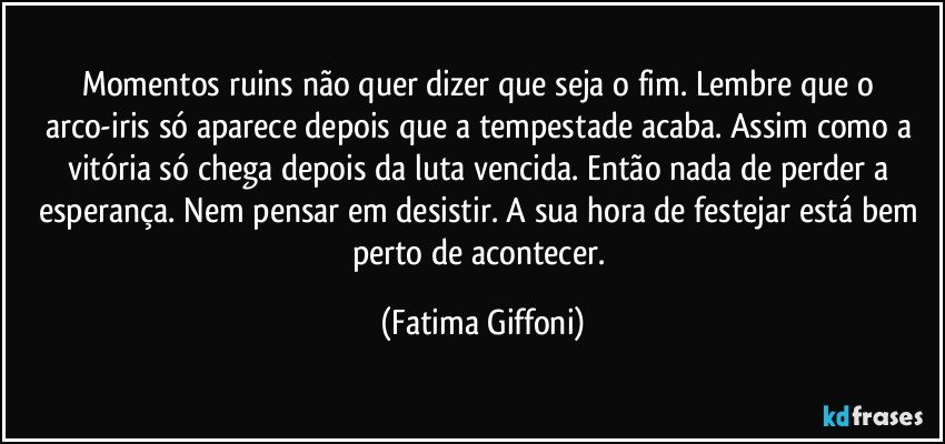 Momentos ruins não quer dizer que seja o fim. Lembre que o arco-iris só aparece depois que a tempestade acaba. Assim como a vitória só chega depois da luta vencida. Então nada de perder a esperança. Nem pensar em desistir. A sua hora de festejar está bem perto de acontecer. (Fatima Giffoni)