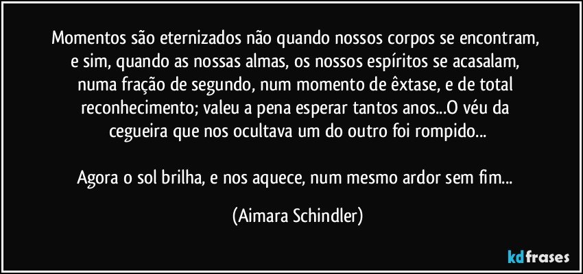 Momentos são eternizados não quando nossos corpos se encontram, e sim, quando as nossas almas, os nossos espíritos se acasalam, numa fração de segundo, num momento de êxtase, e de total reconhecimento; valeu a pena esperar tantos anos...O véu da cegueira que nos ocultava um do outro foi rompido...

Agora o sol brilha, e nos aquece, num mesmo ardor sem fim... (Aimara Schindler)