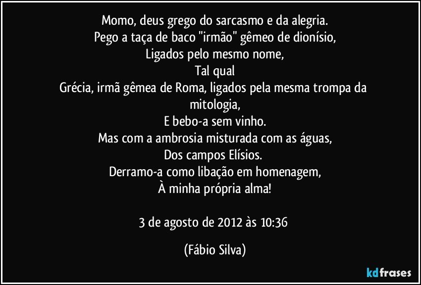 Momo, deus grego do sarcasmo e da alegria.
Pego a taça de baco "irmão" gêmeo de dionísio,
Ligados pelo mesmo nome,
Tal qual
Grécia, irmã gêmea de Roma, ligados pela mesma trompa da mitologia,
E bebo-a sem vinho.
Mas com a ambrosia misturada com as águas,
Dos campos Elísios. 
Derramo-a como libação em homenagem,
À minha própria alma!

3 de agosto de 2012 às 10:36 (Fábio Silva)