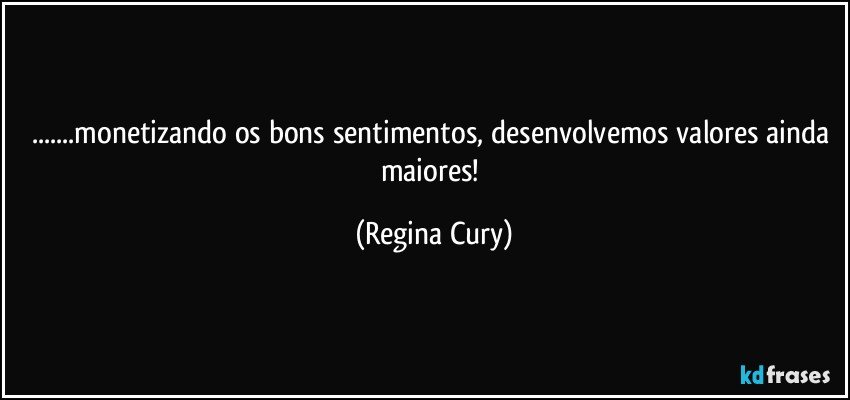 ...monetizando  os bons sentimentos, desenvolvemos valores ainda maiores! (Regina Cury)