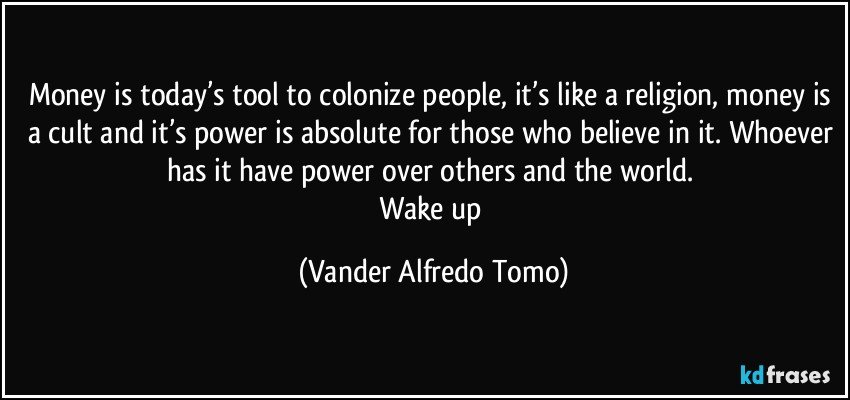 Money is today’s tool to colonize people, it’s like a religion, money is a cult and it’s power is absolute for those who believe in it. Whoever has it have power over others and the world. 
Wake up (Vander Alfredo Tomo)
