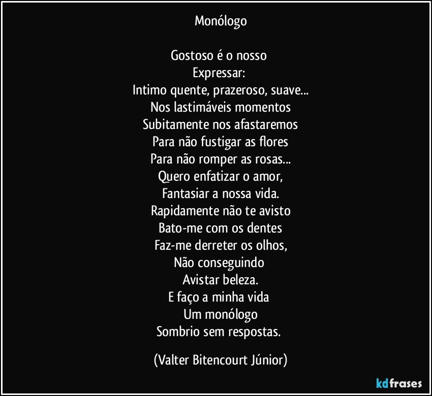 Monólogo

Gostoso é o nosso 
Expressar: 
Intimo quente, prazeroso, suave...
Nos lastimáveis momentos
Subitamente nos afastaremos
Para não fustigar as flores
Para não romper as rosas...
Quero enfatizar o amor,
Fantasiar a nossa vida.
Rapidamente não te avisto
Bato-me com os dentes
Faz-me derreter os olhos,
Não conseguindo 
Avistar beleza.
E faço a minha vida 
Um monólogo
Sombrio sem respostas. (Valter Bitencourt Júnior)