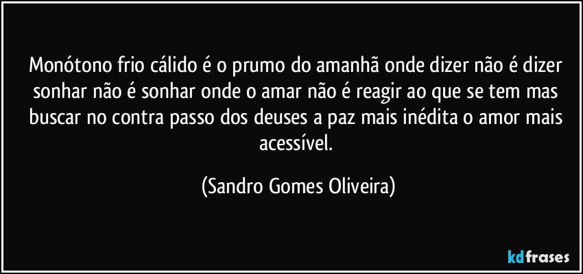 Monótono frio cálido é o prumo do amanhã onde dizer não é dizer sonhar não é sonhar onde o amar não é reagir ao que se tem mas buscar no contra passo dos deuses a paz mais inédita o amor mais acessível. (Sandro Gomes Oliveira)