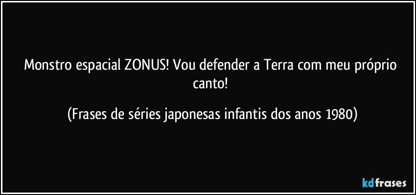 Monstro espacial ZONUS! Vou defender a Terra com meu próprio canto! (Frases de séries japonesas infantis dos anos 1980)