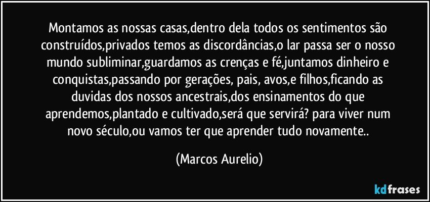 Montamos as nossas casas,dentro dela todos os sentimentos são construídos,privados temos as discordâncias,o lar passa ser o nosso mundo subliminar,guardamos as crenças e fé,juntamos dinheiro e conquistas,passando por gerações, pais, avos,e filhos,ficando as duvidas dos nossos ancestrais,dos ensinamentos do que aprendemos,plantado e cultivado,será que servirá?  para viver num novo século,ou vamos ter que aprender tudo novamente.. (Marcos Aurelio)