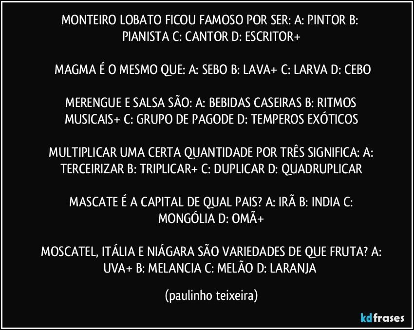 MONTEIRO LOBATO FICOU FAMOSO POR SER:  A: PINTOR  B: PIANISTA  C: CANTOR  D: ESCRITOR+

 MAGMA É O MESMO QUE:  A: SEBO  B: LAVA+  C: LARVA  D: CEBO

 MERENGUE E SALSA SÃO:  A: BEBIDAS CASEIRAS  B: RITMOS MUSICAIS+  C: GRUPO DE PAGODE  D: TEMPEROS EXÓTICOS

 MULTIPLICAR UMA CERTA QUANTIDADE POR TRÊS SIGNIFICA:  A: TERCEIRIZAR  B: TRIPLICAR+  C: DUPLICAR  D: QUADRUPLICAR

 MASCATE É A CAPITAL DE QUAL PAIS?  A: IRÃ  B: INDIA  C: MONGÓLIA  D: OMÃ+

 MOSCATEL, ITÁLIA E NIÁGARA SÃO VARIEDADES DE QUE FRUTA?  A: UVA+  B: MELANCIA  C: MELÃO  D: LARANJA (paulinho teixeira)