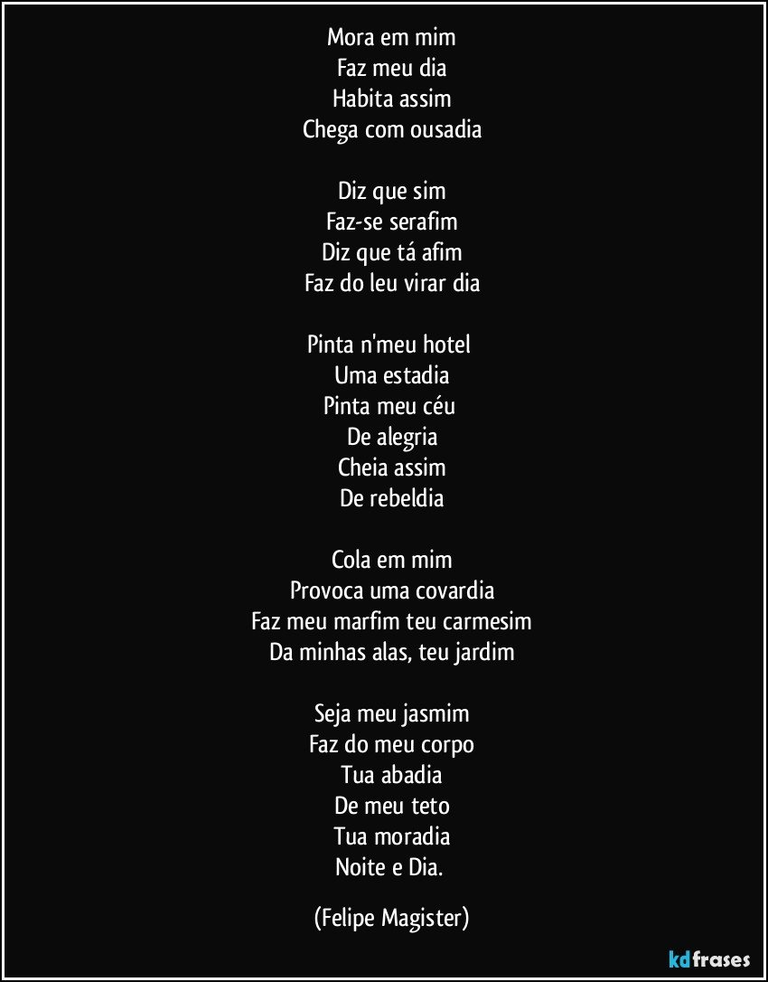 Mora em mim
Faz meu dia
Habita assim
Chega com ousadia

Diz que sim
Faz-se serafim
Diz que tá afim
Faz do leu virar dia

Pinta n'meu hotel 
Uma estadia
Pinta meu céu 
De alegria
Cheia assim
De rebeldia

Cola em mim
Provoca uma covardia
Faz meu marfim teu carmesim
Da minhas alas, teu jardim

Seja meu jasmim
Faz do meu corpo
Tua abadia
De meu teto
Tua moradia
Noite e Dia. (Felipe Magister)