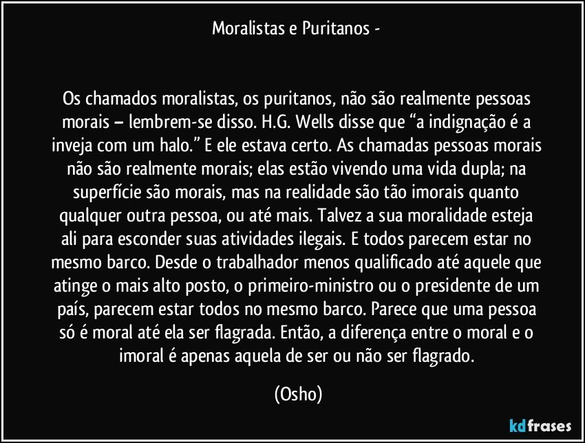 Moralistas e Puritanos - 


Os chamados moralistas, os puritanos, não são realmente pessoas morais – lembrem-se disso. H.G. Wells disse que “a indignação é a inveja com um halo.” E ele estava certo. As chamadas pessoas morais não são realmente morais; elas estão vivendo uma vida dupla; na superfície são morais, mas na realidade são tão imorais quanto qualquer outra pessoa, ou até mais. Talvez a sua moralidade esteja ali para esconder suas atividades ilegais. E todos parecem estar no mesmo barco. Desde o trabalhador menos qualificado até aquele que atinge o mais alto posto, o primeiro-ministro ou o presidente de um país, parecem estar todos no mesmo barco. Parece que uma pessoa só é moral até ela ser flagrada. Então, a diferença entre o moral e o imoral é apenas aquela de ser ou não ser flagrado. (Osho)