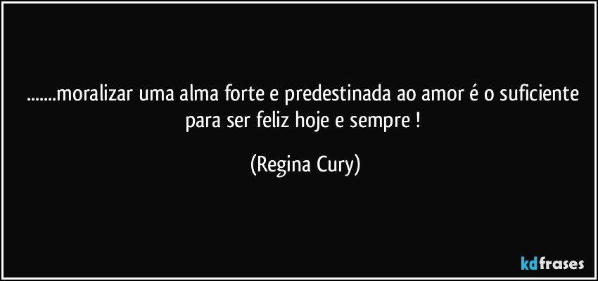 ...moralizar uma alma forte e predestinada ao amor é o suficiente para ser feliz hoje e sempre ! (Regina Cury)