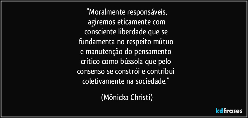 "Moralmente responsáveis,
 agiremos eticamente com 
consciente liberdade que se 
fundamenta no respeito mútuo 
e manutenção do pensamento 
crítico como bússola que pelo 
consenso se constrói e contribui 
coletivamente na sociedade." (Mônicka Christi)