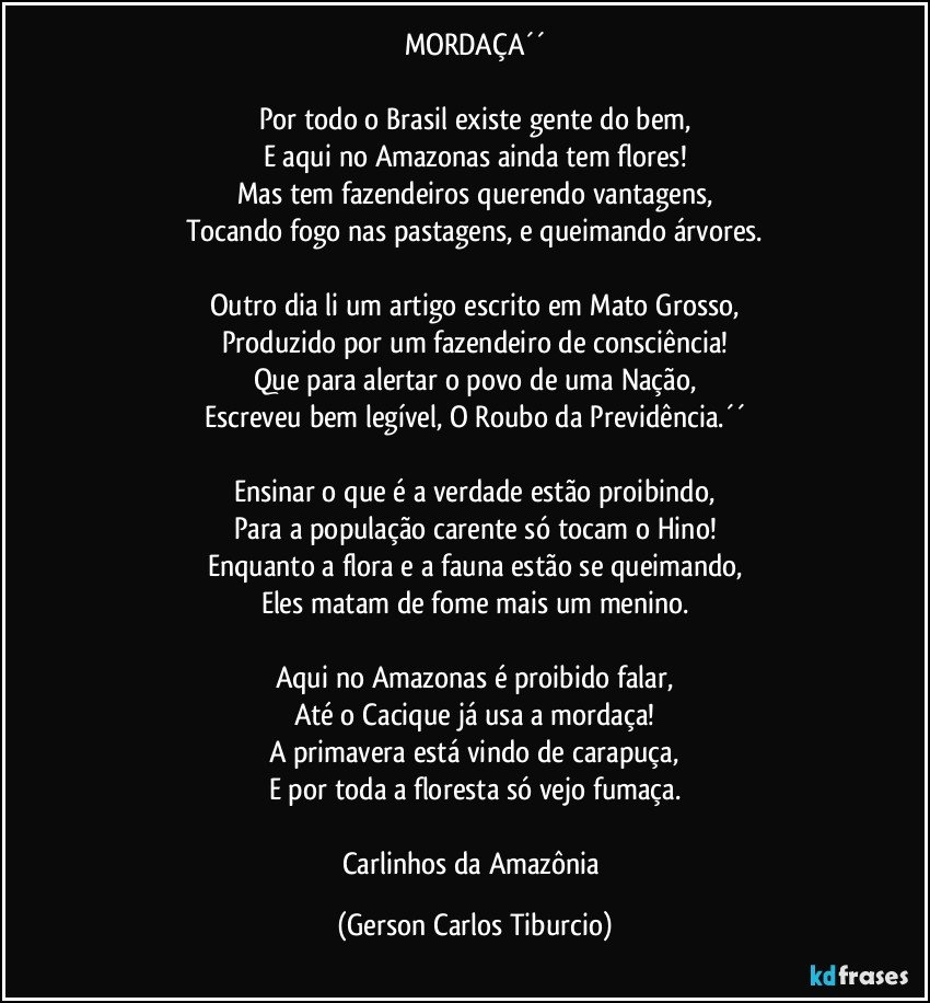 MORDAÇA´´

Por todo o Brasil existe gente do bem,
E aqui no Amazonas ainda tem flores!
Mas tem fazendeiros querendo vantagens,
Tocando fogo nas pastagens, e queimando árvores.

Outro dia li um artigo escrito em Mato Grosso,
Produzido por um fazendeiro de consciência!
Que para alertar o povo de uma Nação,
Escreveu bem legível, O Roubo da Previdência.´´

Ensinar o que é a verdade estão proibindo,
Para a população carente só tocam o Hino!
Enquanto a flora e a fauna estão se queimando,
Eles matam de fome mais um menino.

Aqui no Amazonas é proibido falar,
Até o Cacique já usa a mordaça!
A primavera está vindo de carapuça,
E por toda a floresta só vejo fumaça.

Carlinhos da Amazônia (Gerson Carlos Tiburcio)