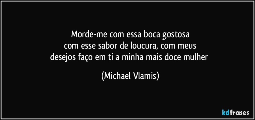 Morde-me com essa boca gostosa
com esse sabor de loucura, com meus
desejos faço em ti a minha mais doce mulher (Michael Vlamis)