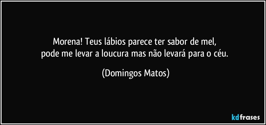 Morena! Teus lábios parece ter sabor de mel, 
pode me levar a loucura mas não levará para o céu. (Domingos Matos)