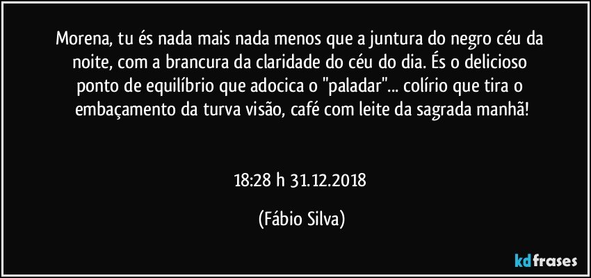 Morena, tu és nada mais nada menos que a juntura do negro céu da noite, com a brancura da claridade do céu do dia. És o delicioso ponto de equilíbrio que adocica o "paladar"... colírio que tira o embaçamento da turva visão, café com leite da sagrada manhã!


18:28 h  31.12.2018 (Fábio Silva)