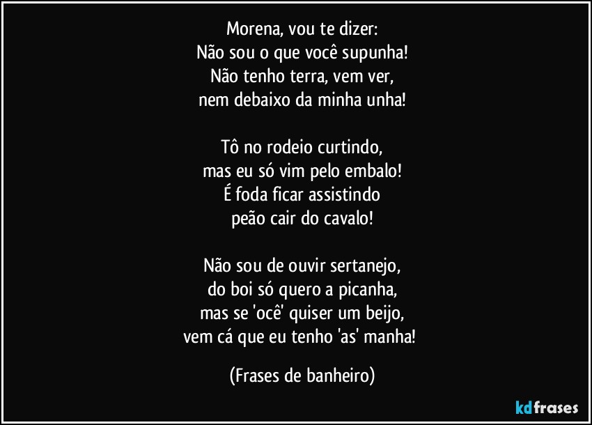 Morena, vou te dizer:
Não sou o que você supunha!
Não tenho terra, vem ver,
nem debaixo da minha unha!

Tô no rodeio curtindo,
mas eu só vim pelo embalo!
É foda ficar assistindo
peão cair do cavalo!

Não sou de ouvir sertanejo,
do boi só quero a picanha,
mas se 'ocê' quiser um beijo,
vem cá que eu tenho 'as' manha! (Frases de banheiro)