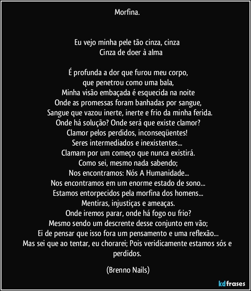 Morfina. 


Eu vejo minha pele tão cinza, cinza 
            Cinza de doer à alma

É profunda a dor que furou meu corpo,
que penetrou como uma bala,
Minha visão embaçada é esquecida na noite
Onde as promessas foram banhadas por sangue,
     Sangue que vazou inerte, inerte e frio da minha ferida.
Onde há solução? Onde será que existe clamor?
Clamor pelos perdidos, inconseqüentes! 
Seres intermediados e inexistentes... 
Clamam por um começo que nunca existirá.
Como sei, mesmo nada sabendo;
    Nos encontramos: Nós A Humanidade...
Nos encontramos em um enorme estado de sono...
Estamos entorpecidos pela morfina dos homens...
Mentiras, injustiças e ameaças.
Onde iremos parar, onde há fogo ou frio?
Mesmo sendo um descrente desse conjunto em vão;
Ei de pensar que isso fora um pensamento e uma reflexão...
Mas sei que ao tentar, eu chorarei; Pois veridicamente estamos sós e perdidos. (Brenno Nails)
