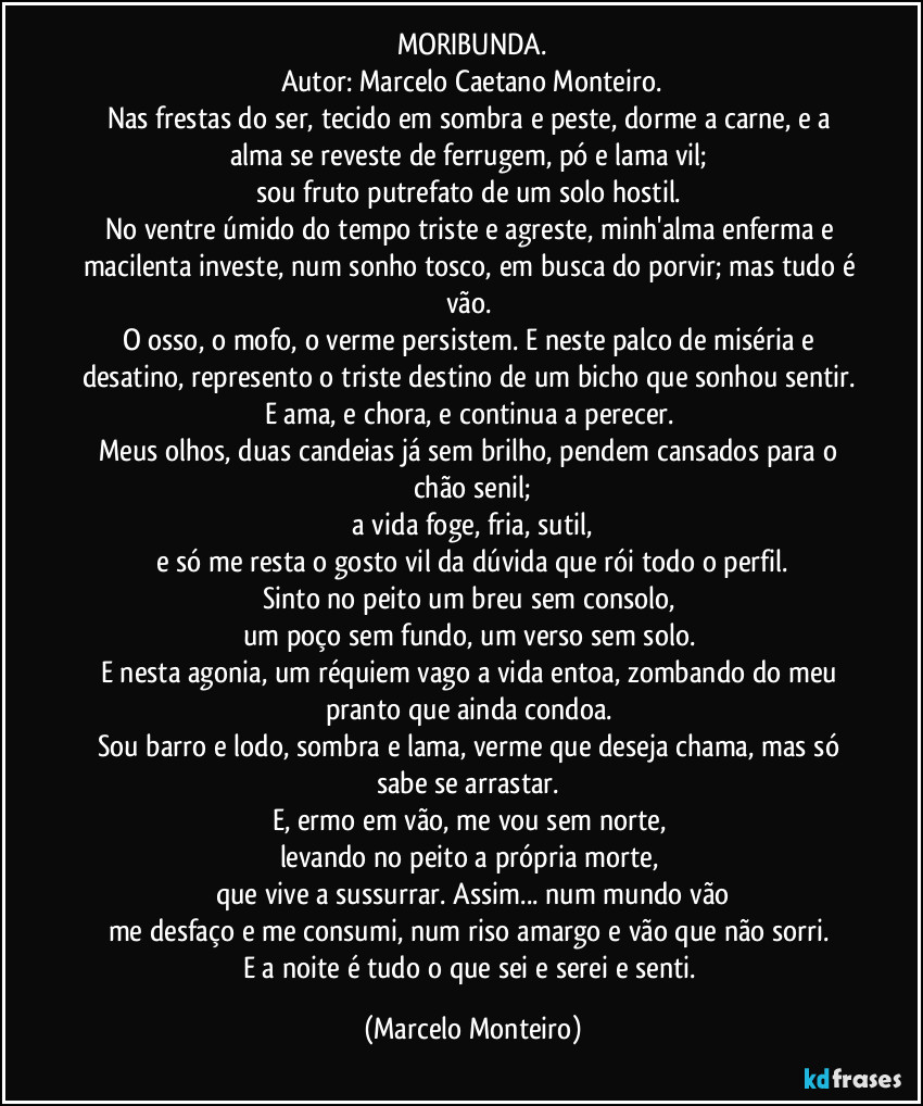 MORIBUNDA.
Autor: Marcelo Caetano Monteiro.
Nas frestas do ser, tecido em sombra e peste, dorme a carne, e a alma se reveste de ferrugem, pó e lama vil;
sou fruto putrefato de um solo hostil.
No ventre úmido do tempo triste e agreste, minh'alma enferma e macilenta investe, num sonho tosco, em busca do porvir; mas tudo é vão.
O osso, o mofo, o verme persistem. E neste palco de miséria e desatino, represento o triste destino de um bicho que sonhou sentir.
E ama, e chora, e continua a perecer.
Meus olhos, duas candeias já sem brilho, pendem cansados para o chão senil;
a vida foge, fria, sutil,
e só me resta o gosto vil da dúvida que rói todo o perfil.
Sinto no peito um breu sem consolo,
um poço sem fundo, um verso sem solo.
E nesta agonia, um réquiem vago a vida entoa, zombando do meu pranto que ainda condoa.
Sou barro e lodo, sombra e lama, verme que deseja chama, mas só sabe se arrastar.
E, ermo em vão, me vou sem norte,
levando no peito a própria morte,
que vive a sussurrar. Assim... num mundo vão
me desfaço e me consumi, num riso amargo e vão que não sorri.
E a noite é tudo o que sei e serei e senti. (Marcelo Monteiro)