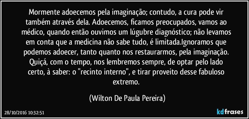 Mormente adoecemos pela imaginação; contudo, a cura pode vir também através dela. Adoecemos, ficamos preocupados, vamos ao médico, quando então ouvimos um lúgubre diagnóstico; não levamos em conta que a medicina não sabe tudo, é limitada.Ignoramos que podemos adoecer, tanto quanto nos restaurarmos, pela imaginação. Quiçá, com o tempo, nos lembremos sempre, de optar pelo lado certo, à saber: o "recinto interno", e tirar proveito desse fabuloso extremo. (Wilton De Paula Pereira)