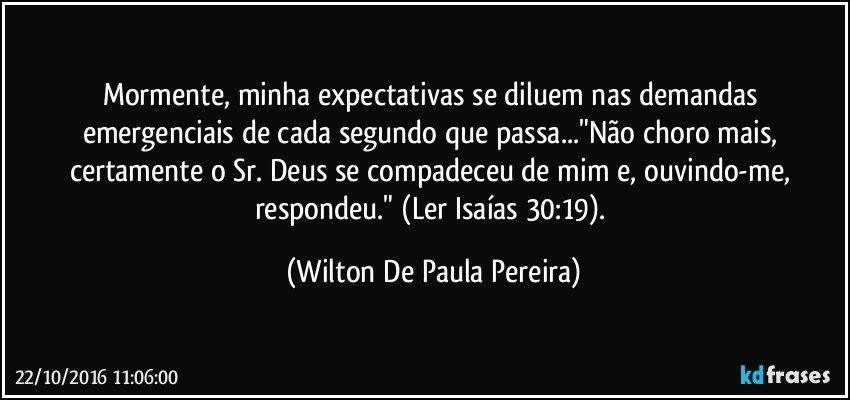 Mormente, minha expectativas se diluem nas demandas emergenciais de cada segundo que passa..."Não choro mais, certamente o Sr. Deus se compadeceu de mim e, ouvindo-me, respondeu."  (Ler Isaías 30:19). (Wilton De Paula Pereira)