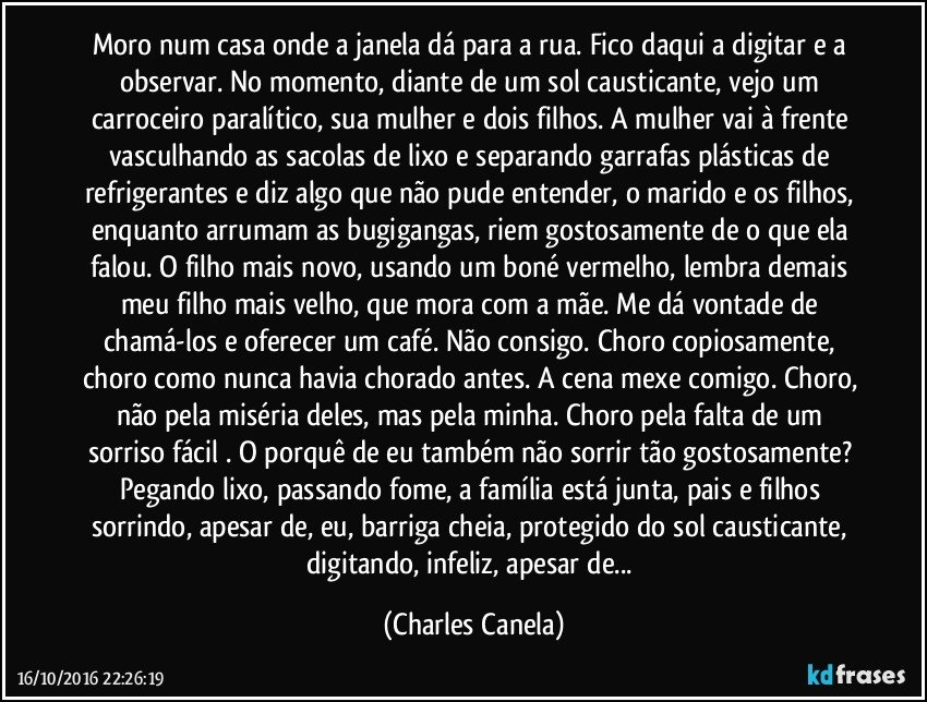 Moro num casa onde a janela dá para a rua. Fico daqui a digitar e a observar. No momento, diante de um sol causticante, vejo um carroceiro paralítico, sua mulher e dois filhos. A mulher vai à frente vasculhando as sacolas de lixo e separando garrafas plásticas de refrigerantes e diz algo que não pude entender, o marido e os filhos, enquanto arrumam as bugigangas, riem gostosamente de o que ela falou. O filho mais novo, usando um boné vermelho, lembra demais meu filho mais velho, que mora com a mãe. Me dá vontade de chamá-los e oferecer um café. Não consigo. Choro copiosamente, choro como nunca havia chorado antes. A cena mexe comigo. Choro, não pela miséria deles, mas pela minha. Choro pela falta de um sorriso fácil . O porquê de eu também não sorrir tão gostosamente? Pegando lixo, passando fome, a família está junta, pais e filhos sorrindo, apesar de, eu, barriga cheia, protegido do sol causticante, digitando, infeliz, apesar de... (Charles Canela)