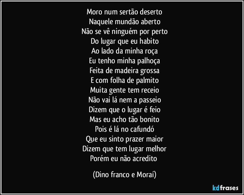 Moro num sertão deserto
Naquele mundão aberto
Não se vê ninguém por perto
Do lugar que eu habito
Ao lado da minha roça
Eu tenho minha palhoça
Feita de madeira grossa
E com folha de palmito
Muita gente tem receio
Não vai lá nem a passeio
Dizem que o lugar é feio
Mas eu acho tão bonito
Pois é lá no cafundó
Que eu sinto prazer maior
Dizem que tem lugar melhor
Porém eu não acredito (Dino franco e Moraí)