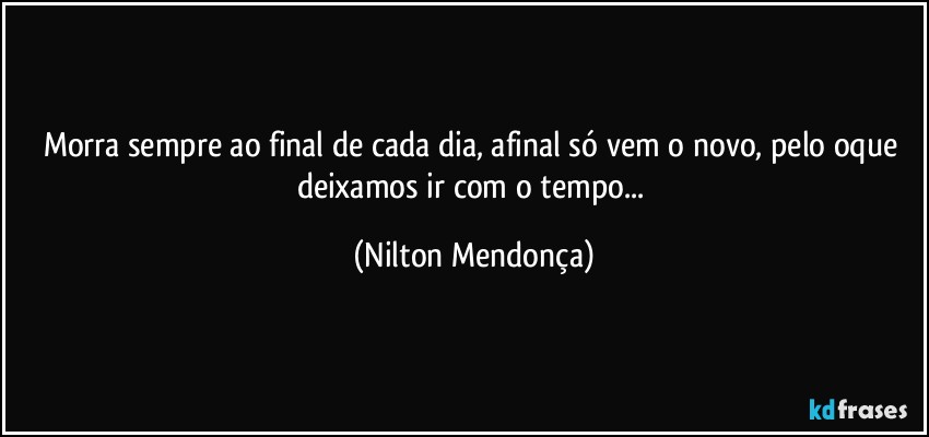 Morra sempre ao final de cada dia, afinal só vem o novo, pelo oque deixamos ir com o tempo... (Nilton Mendonça)