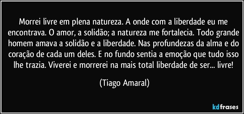 Morrei livre em plena natureza. A onde com a liberdade eu me encontrava. O amor, a solidão; a natureza me fortalecia. Todo grande homem amava a solidão e a liberdade. Nas profundezas da alma e do coração de cada um deles. E no fundo sentia a emoção que tudo isso lhe trazia. Viverei e morrerei na mais total liberdade de ser... livre! (Tiago Amaral)