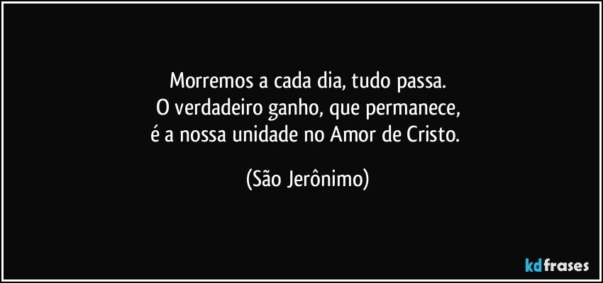 Morremos a cada dia, tudo passa.
O verdadeiro ganho, que permanece,
é a nossa unidade no Amor de Cristo. (São Jerônimo)