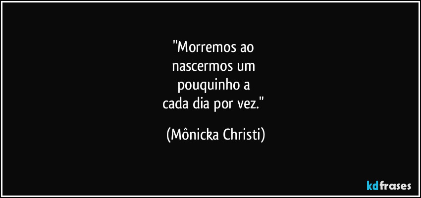 "Morremos ao 
nascermos um 
pouquinho a 
cada dia por vez." (Mônicka Christi)