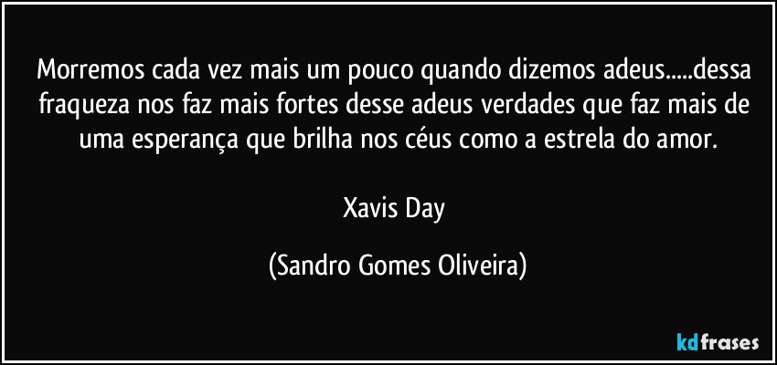 Morremos cada vez mais um pouco quando dizemos adeus...dessa fraqueza nos faz mais fortes desse adeus verdades que faz mais de uma esperança que brilha nos céus como a estrela do amor.

Xavis Day (Sandro Gomes Oliveira)