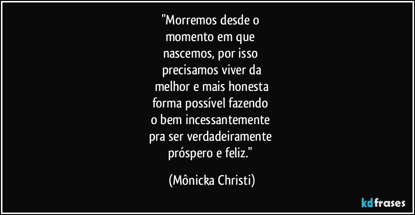 "Morremos desde o 
momento em que 
nascemos, por isso 
precisamos viver da
melhor e mais honesta
forma possível fazendo 
o bem incessantemente  
pra ser verdadeiramente 
próspero e feliz." (Mônicka Christi)