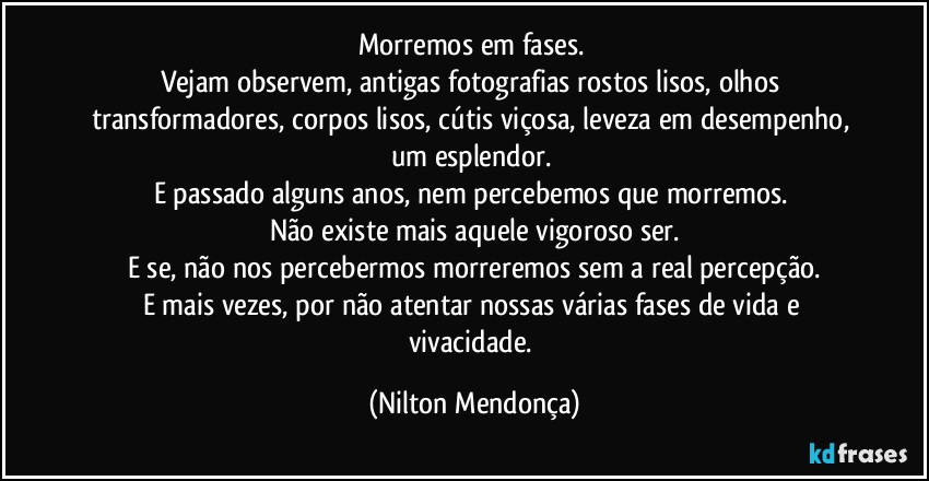 Morremos em fases. 
Vejam observem, antigas fotografias rostos lisos, olhos transformadores, corpos lisos, cútis viçosa, leveza em desempenho, um esplendor. 
E passado alguns anos, nem percebemos que morremos. 
Não existe mais aquele vigoroso ser.
E se, não nos percebermos morreremos sem a real percepção.
E mais vezes, por não atentar nossas várias fases de vida e vivacidade. (Nilton Mendonça)