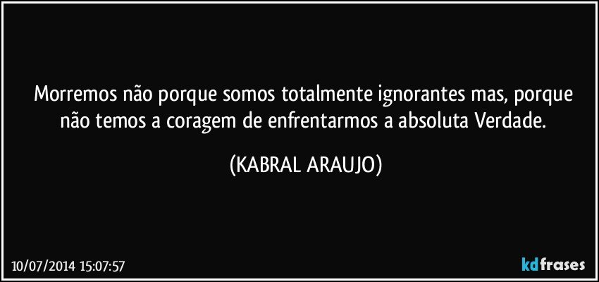 Morremos não porque somos totalmente ignorantes mas, porque não temos a coragem de enfrentarmos a absoluta Verdade. (KABRAL ARAUJO)