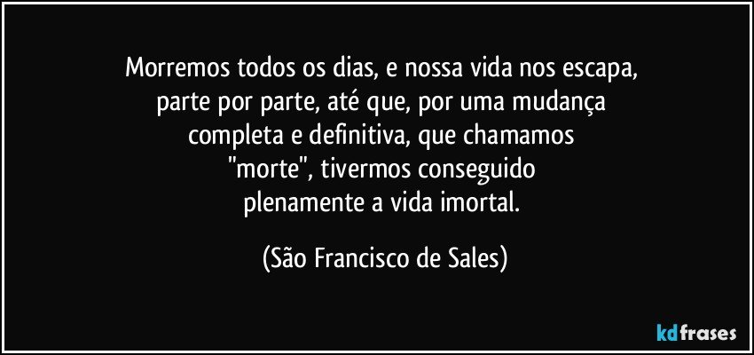 Morremos todos os dias, e nossa vida nos escapa, 
parte por parte, até que, por uma mudança 
completa e definitiva, que chamamos 
"morte", tivermos conseguido 
plenamente a vida imortal. (São Francisco de Sales)