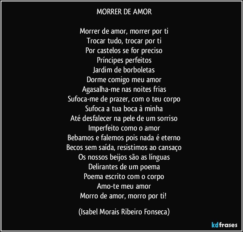 MORRER DE AMOR

Morrer de amor, morrer por ti
Trocar tudo, trocar por ti
Por castelos se for preciso
Príncipes perfeitos
Jardim de borboletas
Dorme comigo meu amor
Agasalha-me nas noites frias
Sufoca-me de prazer, com o teu corpo
Sufoca a tua boca à minha
Até desfalecer na pele de um sorriso
Imperfeito como o amor
Bebamos e falemos pois nada é eterno
Becos sem saída, resistimos ao cansaço
Os nossos beijos são as línguas
Delirantes de um poema
Poema escrito com o corpo
Amo-te meu amor
Morro de amor, morro por ti! (Isabel Morais Ribeiro Fonseca)